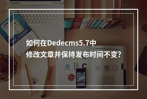 如何在Dedecms5.7中修改文章并保持发布时间不变?