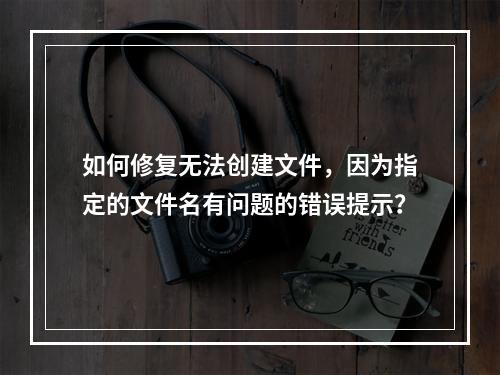 如何修复无法创建文件,因为指定的文件名有问题的错误提示?