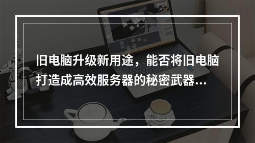 旧电脑升级新用途,能否将旧电脑打造成高效服务器的秘密武器?