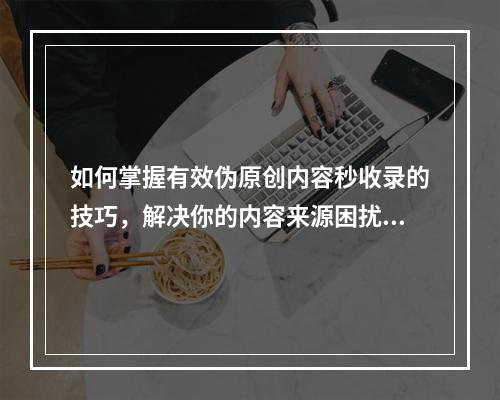 如何掌握有效伪原创内容秒收录的技巧,解决你的内容来源困扰?