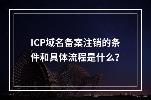 ICP域名备案注销的条件和具体流程是什么?