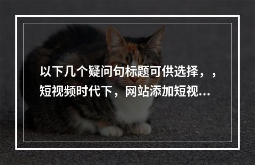 以下几个疑问句标题可供选择,,短视频时代下,网站添加短视频究竟能有何益处?,在短视频时代,网站添加短视频会带来哪些好处呢?,短视频时代,网站添加短视频的好处体现
