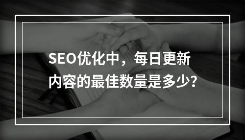 SEO优化中,每日更新内容的最佳数量是多少?