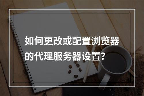 如何更改或配置浏览器的代理服务器设置?