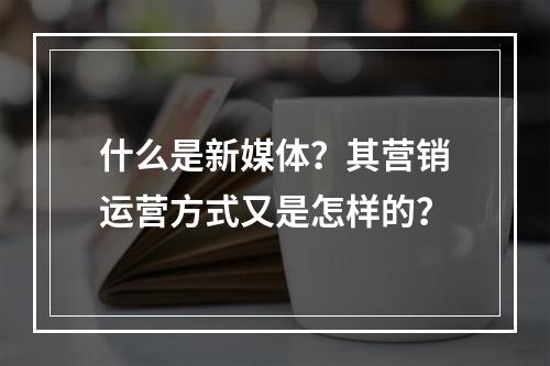 什么是新媒体?其营销运营方式又是怎样的?