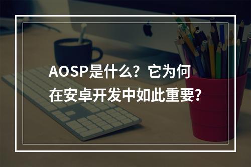 AOSP是什么?它为何在安卓开发中如此重要?
