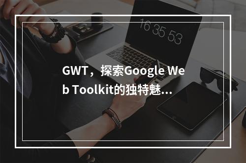 GWT,探索Google Web Toolkit的独特魅力与应用价值