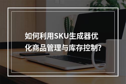 如何利用SKU生成器优化商品管理与库存控制?
