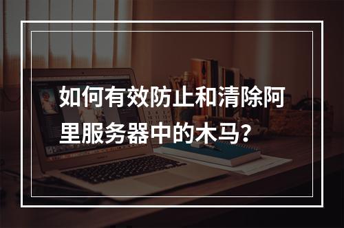 如何有效防止和清除阿里服务器中的木马?