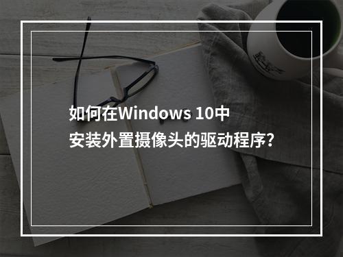 如何在Windows 10中安装外置摄像头的驱动程序?