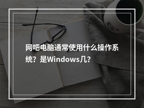 网吧电脑通常使用什么操作系统?是Windows几?