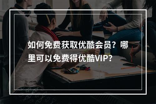 如何免费获取优酷会员?哪里可以免费得优酷VIP?