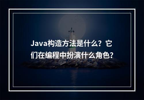 Java构造方法是什么?它们在编程中扮演什么角色?