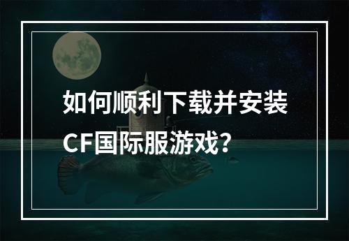 如何顺利下载并安装CF国际服游戏?
