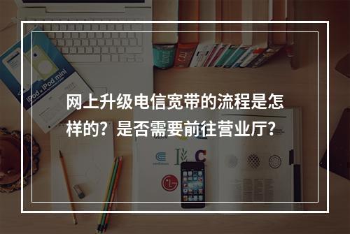 网上升级电信宽带的流程是怎样的?是否需要前往营业厅?