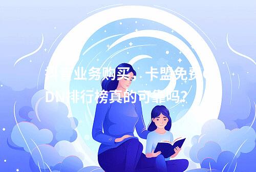抖音业务购买,卡盟免费CDN排行榜真的可靠吗?