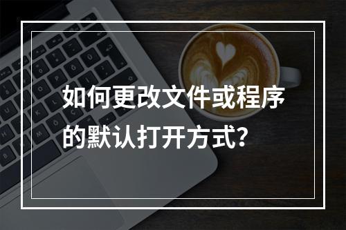 如何更改文件或程序的默认打开方式?