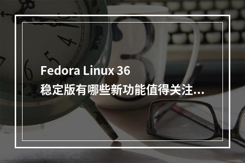 Fedora Linux 36稳定版有哪些新功能值得关注?