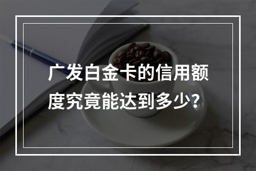 广发白金卡的信用额度究竟能达到多少?
