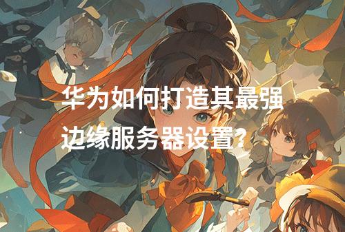 华为如何打造其最强边缘服务器设置?