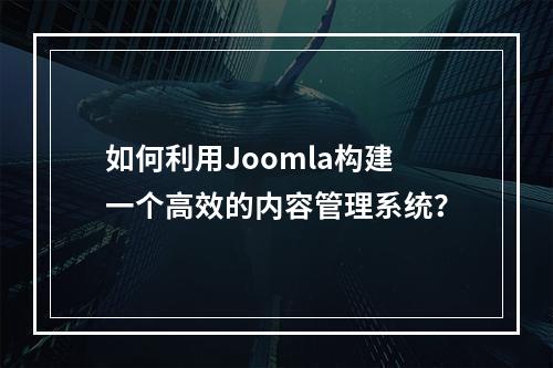 如何利用Joomla构建一个高效的内容管理系统?