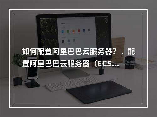 如何配置阿里巴巴云服务器?,配置阿里巴巴云服务器(ECS)是一个涉及多个参数和步骤的过程,需要根据实际需求来选择合适的服务器配置。本文将详细介绍如何设置阿里云服