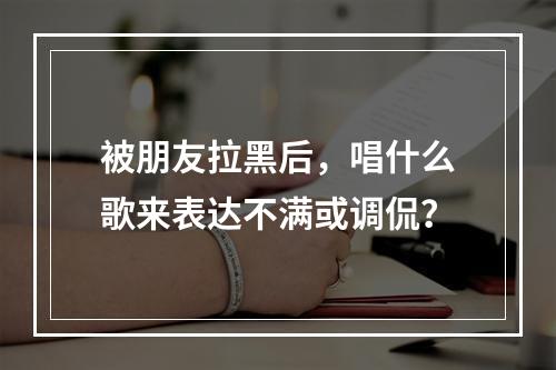 被朋友拉黑后,唱什么歌来表达不满或调侃?