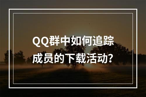 QQ群中如何追踪成员的下载活动?