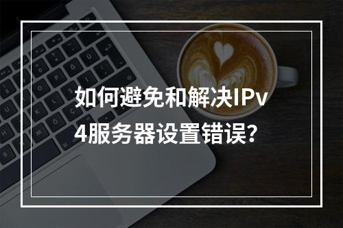 如何避免和解决IPv4服务器设置错误?
