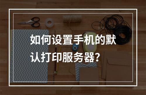 如何设置手机的默认打印服务器?