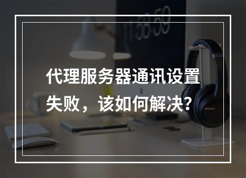 代理服务器通讯设置失败,该如何解决?