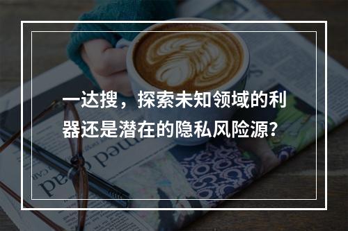 一达搜,探索未知领域的利器还是潜在的隐私风险源?
