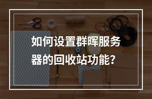 如何设置群晖服务器的回收站功能?