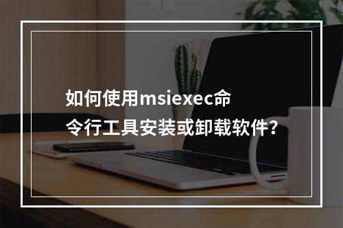 如何使用msiexec命令行工具安装或卸载软件?