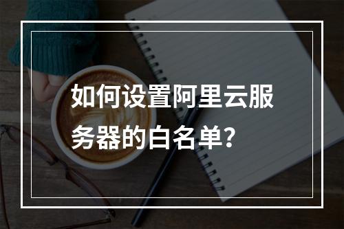 如何设置阿里云服务器的白名单?