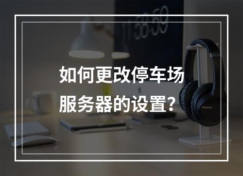 如何更改停车场服务器的设置?