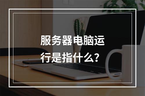 服务器电脑运行是指什么?