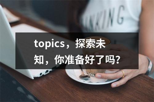 topics,探索未知,你准备好了吗?