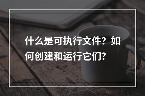 什么是可执行文件?如何创建和运行它们?