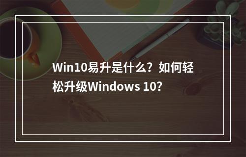 Win10易升是什么?如何轻松升级Windows 10?