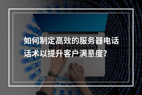 如何制定高效的服务器电话话术以提升客户满意度?
