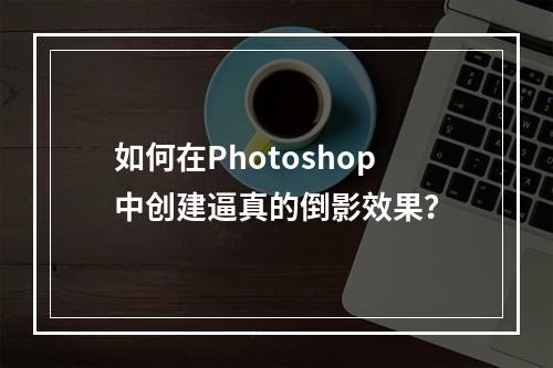 如何在Photoshop中创建逼真的倒影效果?