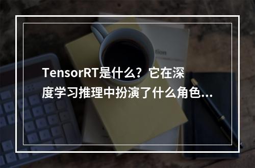 TensorRT是什么?它在深度学习推理中扮演了什么角色?
