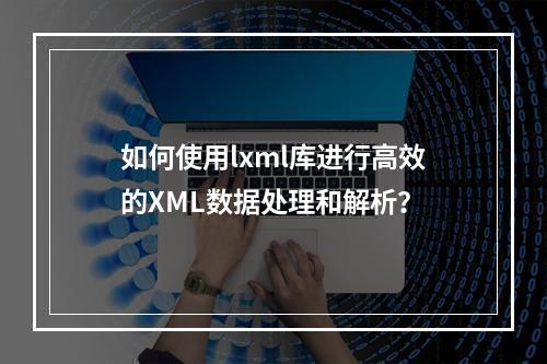 如何使用lxml库进行高效的XML数据处理和解析?