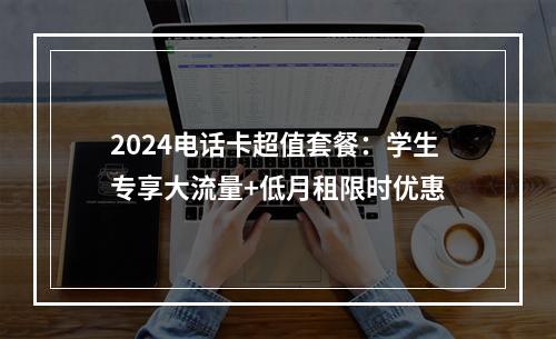 2024电话卡超值套餐：学生专享大流量+低月租限时优惠