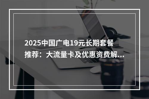 2025中国广电19元长期套餐推荐：大流量卡及优惠资费解析