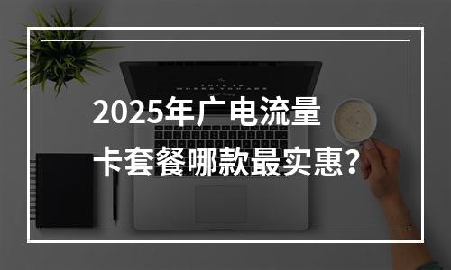 2025年广电流量卡套餐哪款最实惠？