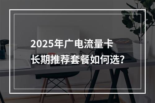 2025年广电流量卡长期推荐套餐如何选？