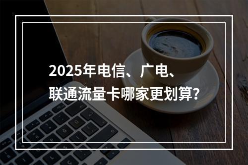 2025年电信、广电、联通流量卡哪家更划算？