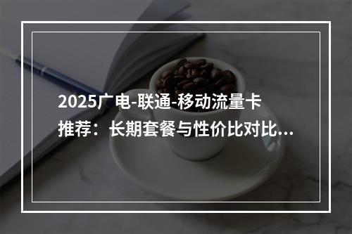 2025广电-联通-移动流量卡推荐：长期套餐与性价比对比解析